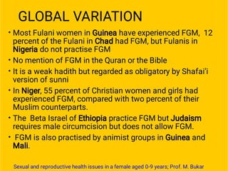 GLOBAL VARIATION
•
•
•
•
•
•
Most Fulani women in Guinea have experienced FGM, 12
percent of the Fulani in Chad had FGM, but Fulanis in
Nigeria do not practise FGM
No mention of FGM in the Quran or the Bible
It is a weak hadith but regarded as obligatory by Shafai’i
version of sunni
In Niger, 55 percent of Christian women and girls had
experienced FGM, compared with two percent of their
Muslim counterparts.
The Beta Israel of Ethiopia practice FGM but Judaism
requires male circumcision but does not allow FGM.
FGM is also practised by animist groups in Guinea and
Mali.
Sexual and reproductive health issues in a female aged 0-9 years; Prof. M. Bukar
 