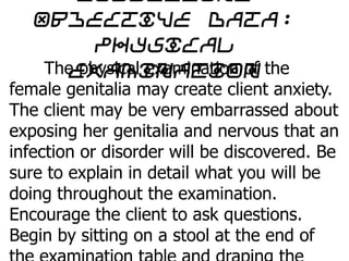 Objective data:
Physical
ExaminationThe physical examination of the
female genitalia may create client anxiety.
The client may be very embarrassed about
exposing her genitalia and nervous that an
infection or disorder will be discovered. Be
sure to explain in detail what you will be
doing throughout the examination.
Encourage the client to ask questions.
Begin by sitting on a stool at the end of
 