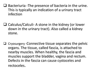  Bacteriuria -The presence of bacteria in the urine.
This is typically an indication of a urinary tract
infection
 Calculus/Calculi- A stone in the kidney (or lower
down in the urinary tract). Also called a kidney
stone.
 Cryosurgery -Connective tissue separates the pelvic
organs. The tissue, called fascia, is attached to
nearby muscles. When healthy, the fascia and
muscles support the bladder, vagina and rectum.
Defects in the fascia can cause cystoceles and
rectoceles.
 