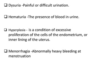  Dysuria -Painful or difficult urination.
 Hematuria -The presence of blood in urine.
 Hyperplasia - is a condition of excessive
proliferation of the cells of the endometrium, or
inner lining of the uterus.
 Menorrhagia -Abnormally heavy bleeding at
menstruation
 