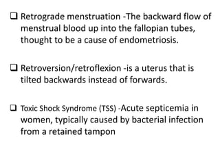  Retrograde menstruation -The backward flow of
menstrual blood up into the fallopian tubes,
thought to be a cause of endometriosis.
 Retroversion/retroflexion -is a uterus that is
tilted backwards instead of forwards.
 Toxic Shock Syndrome (TSS) -Acute septicemia in
women, typically caused by bacterial infection
from a retained tampon
 