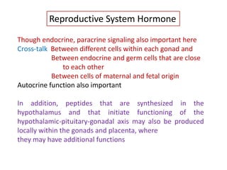 Reproductive System Hormone
Though endocrine, paracrine signaling also important here
Cross-talk Between different cells within each gonad and
Between endocrine and germ cells that are close
to each other
Between cells of maternal and fetal origin
Autocrine function also important
In addition, peptides that are synthesized in the
hypothalamus and that initiate functioning of the
hypothalamic-pituitary-gonadal axis may also be produced
locally within the gonads and placenta, where
they may have additional functions
 