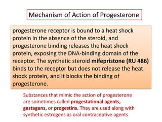 progesterone receptor is bound to a heat shock
protein in the absence of the steroid, and
progesterone binding releases the heat shock
protein, exposing the DNA-binding domain of the
receptor. The synthetic steroid mifepristone (RU 486)
binds to the receptor but does not release the heat
shock protein, and it blocks the binding of
progesterone.
Substances that mimic the action of progesterone
are sometimes called progestational agents,
gestagens, or progestins. They are used along with
synthetic estrogens as oral contraceptive agents
Mechanism of Action of Progesterone
 