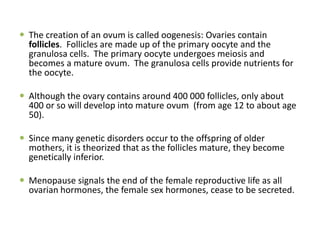  The creation of an ovum is called oogenesis: Ovaries contain
follicles. Follicles are made up of the primary oocyte and the
granulosa cells. The primary oocyte undergoes meiosis and
becomes a mature ovum. The granulosa cells provide nutrients for
the oocyte.
 Although the ovary contains around 400 000 follicles, only about
400 or so will develop into mature ovum (from age 12 to about age
50).
 Since many genetic disorders occur to the offspring of older
mothers, it is theorized that as the follicles mature, they become
genetically inferior.
 Menopause signals the end of the female reproductive life as all
ovarian hormones, the female sex hormones, cease to be secreted.
 