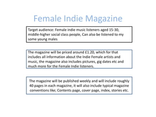 Female Indie Magazine
Target audience: Female indie music listeners aged 15-30,
middle-higher social class people, Can also be listened to my
some young males


The magazine will be priced around £1.20, which for that
includes all information about the Indie Female artists and
music, the magazine also includes pictures, gig dates etc and
much more for the Female Indie listeners.


The magazine will be published weekly and will include roughly
40 pages in each magazine, it will also include typical magazine
conventions like; Contents page, cover page, index, stories etc.
 