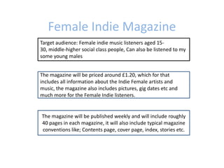 Female Indie Magazine
Target audience: Female indie music listeners aged 15-
30, middle-higher social class people, Can also be listened to my
some young males


The magazine will be priced around £1.20, which for that
includes all information about the Indie Female artists and
music, the magazine also includes pictures, gig dates etc and
much more for the Female Indie listeners.


The magazine will be published weekly and will include roughly
40 pages in each magazine, it will also include typical magazine
conventions like; Contents page, cover page, index, stories etc.
 
