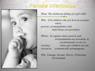 What: The deliberate killing of a girl child.

Who: Girl children who are born in societies
             where
poverty, overpopulation, and
           male biases are prevalent.

Where: In regions where poverty and
            overpopulation are prevalent. It
                predominantly occurs in
societies       where girl children are not
viewed as economically advantageous.

Why: Lineage, Income, Dowry, Protection,
         Government
 