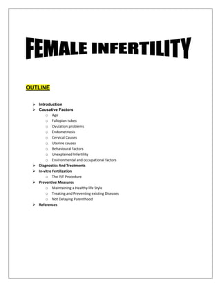 OUTLINE
 Introduction
 Causative Factors
o Age
o Fallopian tubes
o Ovulation problems
o Endometriosis
o Cervical Causes
o Uterine causes
o Behavioural factors
o Unexplained Infertility
o Environmental and occupational factors
 Diagnostics And Treatments
 In-vitro Fertilization
o The IVF Procedure
 Preventive Measures
o Maintaining a Healthy life Style
o Treating and Preventing existing Diseases
o Not Delaying Parenthood
 References
 