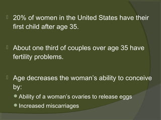 

20% of women in the United States have their
first child after age 35.



About one third of couples over age 35 have
fertility problems.



Age decreases the woman’s ability to conceive
by:
Ability of a woman’s ovaries to release eggs
Increased miscarriages

 