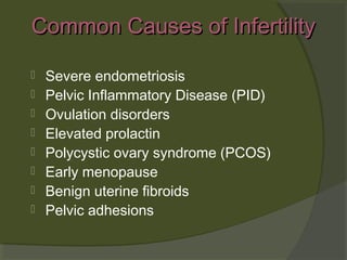 Common Causes of Infertility









Severe endometriosis
Pelvic Inflammatory Disease (PID)
Ovulation disorders
Elevated prolactin
Polycystic ovary syndrome (PCOS)
Early menopause
Benign uterine fibroids
Pelvic adhesions

 