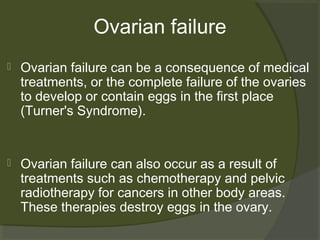 Ovarian failure


Ovarian failure can be a consequence of medical
treatments, or the complete failure of the ovaries
to develop or contain eggs in the first place
(Turner's Syndrome).



Ovarian failure can also occur as a result of
treatments such as chemotherapy and pelvic
radiotherapy for cancers in other body areas.
These therapies destroy eggs in the ovary.

 