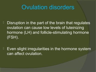 Ovulation disorders


Disruption in the part of the brain that regulates
ovulation can cause low levels of luteinizing
hormone (LH) and follicle-stimulating hormone
(FSH).



Even slight irregularities in the hormone system
can affect ovulation.

 