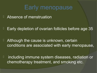 Early menopause


Absence of menstruation



Early depletion of ovarian follicles before age 35



Although the cause is unknown, certain
conditions are associated with early menopause,



including immune system diseases, radiation or
chemotherapy treatment, and smoking etc.

 