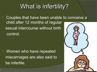 What is infertility?


Couples that have been unable to conceive a
child after 12 months of regular
sexual intercourse without birth
control.



Women who have repeated
miscarriages are also said to
be infertile.

 