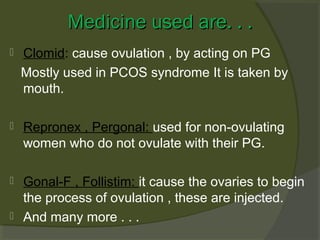 Medicine used are. . .


Clomid: cause ovulation , by acting on PG
Mostly used in PCOS syndrome It is taken by
mouth.



Repronex , Pergonal: used for non-ovulating
women who do not ovulate with their PG.



Gonal-F , Follistim: it cause the ovaries to begin
the process of ovulation , these are injected.
And many more . . .



 