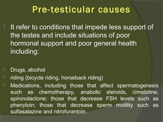 Pre-testicular causes


It refer to conditions that impede less support of
the testes and include situations of poor
hormonal support and poor general health
including:



Drugs, alcohol
riding (bicycle riding, horseback riding)
Medications, including those that affect spermatogenesis
such as chemotherapy, anabolic steroids, cimetidine,
spironolactone; those that decrease FSH levels such as
phenytoin; those that decrease sperm motility such as
sulfasalazine and nitrofurantoin.




 