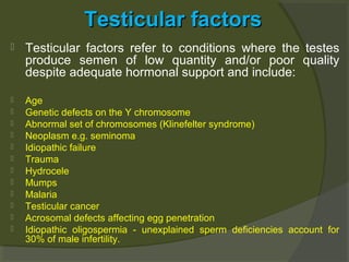 Testicular factors


Testicular factors refer to conditions where the testes
produce semen of low quantity and/or poor quality
despite adequate hormonal support and include:



Age
Genetic defects on the Y chromosome
Abnormal set of chromosomes (Klinefelter syndrome)
Neoplasm e.g. seminoma
Idiopathic failure
Trauma
Hydrocele
Mumps
Malaria
Testicular cancer
Acrosomal defects affecting egg penetration
Idiopathic oligospermia - unexplained sperm deficiencies account for
30% of male infertility.













 