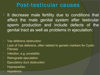 Post-testicular causes


It decrease male fertility due to conditions that
affect the male genital system after testicular
sperm production and include defects of the
genital tract as well as problems in ejaculation:



Vas deferens obstruction
Lack of Vas deferens, often related to genetic markers for Cystic
Fibrosis
Infection, e.g. prostatitis
Retrograde ejaculation
Ejaculatory duct obstruction
Hypospadias
Impotence








 