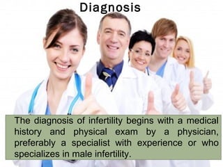 Diagnosis



The diagnosis of infertility begins with a medical
history and physical exam by a physician,
preferably a specialist with experience or who
specializes in male infertility.

 