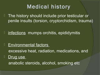 Medical history


The history should include prior testicular or
penile insults (torsion, cryptorchidism, trauma)



infections mumps orchitis, epididymitis



Environmental factors
excessive heat, radiation, medications, and
Drug use
anabolic steroids, alcohol, smoking etc



 