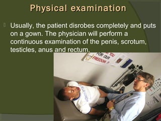 Physical examination


Usually, the patient disrobes completely and puts
on a gown. The physician will perform a
continuous examination of the penis, scrotum,
testicles, anus and rectum.

 