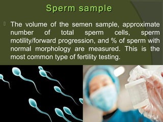 Sperm sample


The volume of the semen sample, approximate
number
of
total
sperm
cells,
sperm
motility/forward progression, and % of sperm with
normal morphology are measured. This is the
most common type of fertility testing.

 