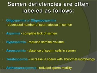 Semen deficiencies are often
labeled as follows:


Oligospermia or Oligozoospermia
- decreased number of spermatozoa in semen



Aspermia - complete lack of semen



Hypospermia - reduced seminal volume



Azoospermia - absence of sperm cells in semen



Teratospermia - increase in sperm with abnormal morphology



Asthenozoospermia - reduced sperm motility

 