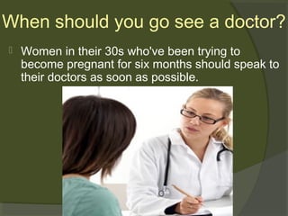 When should you go see a doctor?


Women in their 30s who've been trying to
become pregnant for six months should speak to
their doctors as soon as possible.

 