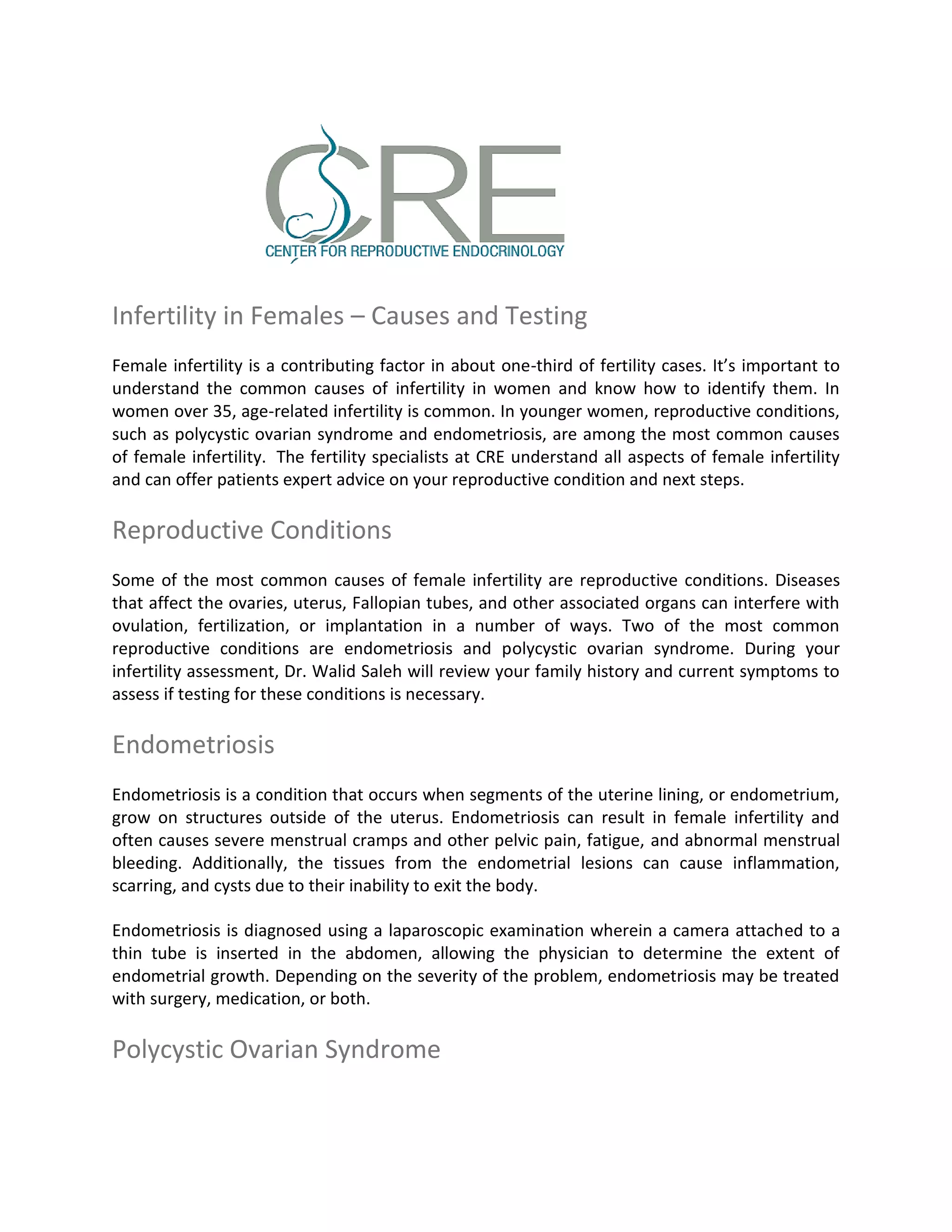 Infertility in Females – Causes and Testing
Female infertility is a contributing factor in about one-third of fertility cases. It’s important to
understand the common causes of infertility in women and know how to identify them. In
women over 35, age-related infertility is common. In younger women, reproductive conditions,
such as polycystic ovarian syndrome and endometriosis, are among the most common causes
of female infertility. The fertility specialists at CRE understand all aspects of female infertility
and can offer patients expert advice on your reproductive condition and next steps.
Reproductive Conditions
Some of the most common causes of female infertility are reproductive conditions. Diseases
that affect the ovaries, uterus, Fallopian tubes, and other associated organs can interfere with
ovulation, fertilization, or implantation in a number of ways. Two of the most common
reproductive conditions are endometriosis and polycystic ovarian syndrome. During your
infertility assessment, Dr. Walid Saleh will review your family history and current symptoms to
assess if testing for these conditions is necessary.
Endometriosis
Endometriosis is a condition that occurs when segments of the uterine lining, or endometrium,
grow on structures outside of the uterus. Endometriosis can result in female infertility and
often causes severe menstrual cramps and other pelvic pain, fatigue, and abnormal menstrual
bleeding. Additionally, the tissues from the endometrial lesions can cause inflammation,
scarring, and cysts due to their inability to exit the body.
Endometriosis is diagnosed using a laparoscopic examination wherein a camera attached to a
thin tube is inserted in the abdomen, allowing the physician to determine the extent of
endometrial growth. Depending on the severity of the problem, endometriosis may be treated
with surgery, medication, or both.
Polycystic Ovarian Syndrome
 