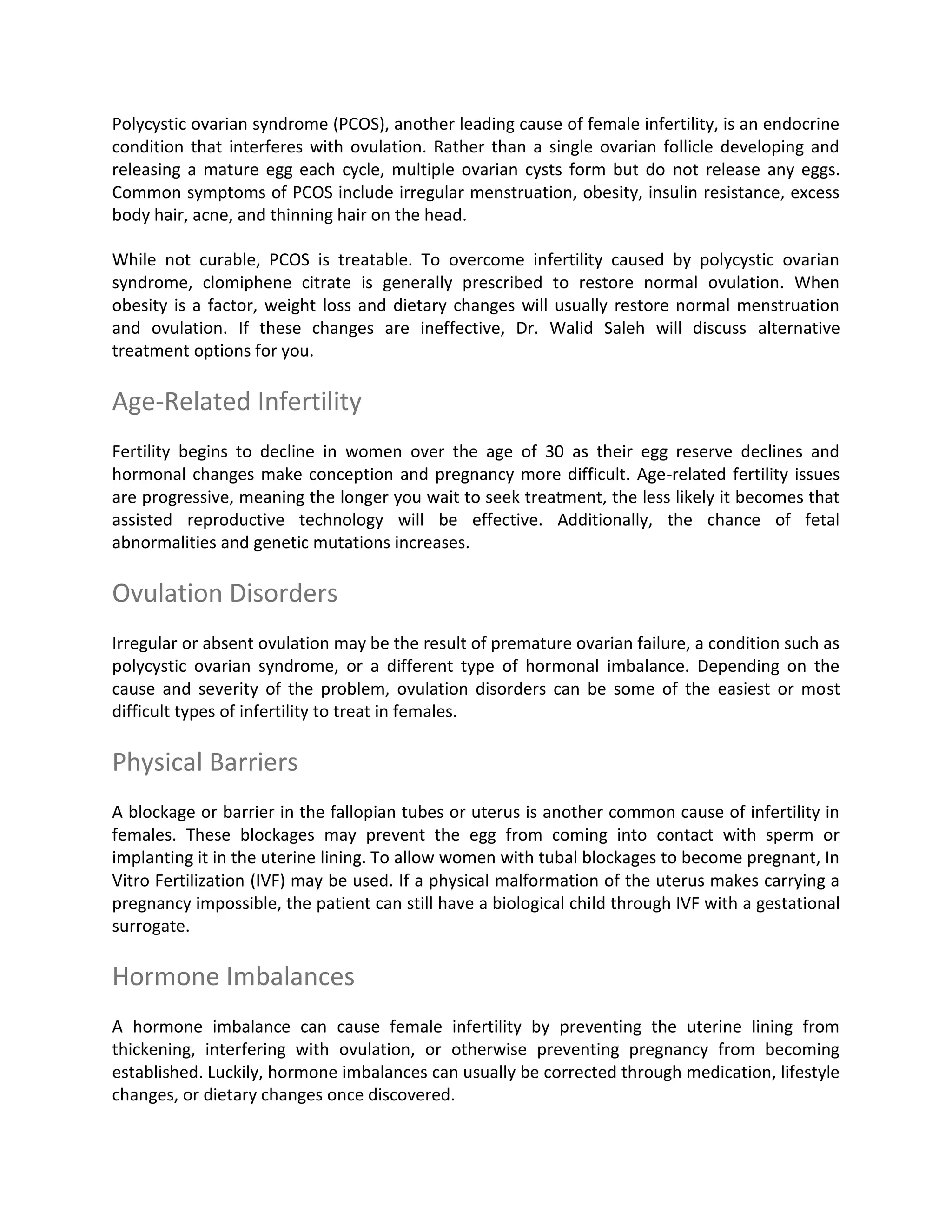 Polycystic ovarian syndrome (PCOS), another leading cause of female infertility, is an endocrine
condition that interferes with ovulation. Rather than a single ovarian follicle developing and
releasing a mature egg each cycle, multiple ovarian cysts form but do not release any eggs.
Common symptoms of PCOS include irregular menstruation, obesity, insulin resistance, excess
body hair, acne, and thinning hair on the head.
While not curable, PCOS is treatable. To overcome infertility caused by polycystic ovarian
syndrome, clomiphene citrate is generally prescribed to restore normal ovulation. When
obesity is a factor, weight loss and dietary changes will usually restore normal menstruation
and ovulation. If these changes are ineffective, Dr. Walid Saleh will discuss alternative
treatment options for you.
Age-Related Infertility
Fertility begins to decline in women over the age of 30 as their egg reserve declines and
hormonal changes make conception and pregnancy more difficult. Age-related fertility issues
are progressive, meaning the longer you wait to seek treatment, the less likely it becomes that
assisted reproductive technology will be effective. Additionally, the chance of fetal
abnormalities and genetic mutations increases.
Ovulation Disorders
Irregular or absent ovulation may be the result of premature ovarian failure, a condition such as
polycystic ovarian syndrome, or a different type of hormonal imbalance. Depending on the
cause and severity of the problem, ovulation disorders can be some of the easiest or most
difficult types of infertility to treat in females.
Physical Barriers
A blockage or barrier in the fallopian tubes or uterus is another common cause of infertility in
females. These blockages may prevent the egg from coming into contact with sperm or
implanting it in the uterine lining. To allow women with tubal blockages to become pregnant, In
Vitro Fertilization (IVF) may be used. If a physical malformation of the uterus makes carrying a
pregnancy impossible, the patient can still have a biological child through IVF with a gestational
surrogate.
Hormone Imbalances
A hormone imbalance can cause female infertility by preventing the uterine lining from
thickening, interfering with ovulation, or otherwise preventing pregnancy from becoming
established. Luckily, hormone imbalances can usually be corrected through medication, lifestyle
changes, or dietary changes once discovered.
 