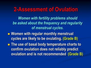 2-Assessment of Ovulation
Women with fertility problems should
be asked about the frequency and regularity
of menstrual cycles.
 Women with regular monthly menstrual
cycles are likely to be ovulating. (Grade B)
 The use of basal body temperature charts to
confirm ovulation does not reliably predict
ovulation and is not recommended. (Grade B)
 