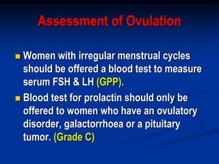 Assessment of Ovulation
 Women with irregular menstrual cycles
should be offered a blood test to measure
serum FSH & LH (GPP).
 Blood test for prolactin should only be
offered to women who have an ovulatory
disorder, galactorrhoea or a pituitary
tumor. (Grade C)
 