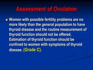 Assessment of Ovulation
 Women with possible fertility problems are no
more likely than the general population to have
thyroid disease and the routine measurement of
thyroid function should not be offered.
Estimation of thyroid function should be
confined to women with symptoms of thyroid
disease. (Grade C).
 