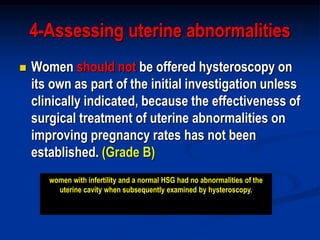 4-Assessing uterine abnormalities
 Women should not be offered hysteroscopy on
its own as part of the initial investigation unless
clinically indicated, because the effectiveness of
surgical treatment of uterine abnormalities on
improving pregnancy rates has not been
established. (Grade B)
women with infertility and a normal HSG had no abnormalities of the
uterine cavity when subsequently examined by hysteroscopy.
 