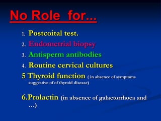 No Role for...
1. Postcoital test.
2. Endometrial biopsy
3. Antisperm antibodies
4. Routine cervical cultures
5. Thyroid function ( in absence of symptoms
suggestive of of thyroid disease)
6.Prolactin (in absence of galactorrhoea and
…)
 