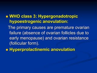  WHO class 3: Hypergonadotropic
hypoestrogenic anovulation:
The primary causes are premature ovarian
failure (absence of ovarian follicles due to
early menopause) and ovarian resistance
(follicular form).
 Hyperprolactinemic anovulation
 