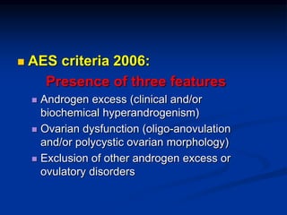  AES criteria 2006:
Presence of three features
 Androgen excess (clinical and/or
biochemical hyperandrogenism)
 Ovarian dysfunction (oligo-anovulation
and/or polycystic ovarian morphology)
 Exclusion of other androgen excess or
ovulatory disorders
 