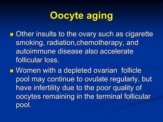 Oocyte aging
 Other insults to the ovary such as cigarette
smoking, radiation,chemotherapy, and
autoimmune disease also accelerate
follicular loss.
 Women with a depleted ovarian follicle
pool may continue to ovulate regularly, but
have infertility due to the poor quality of
oocytes remaining in the terminal follicular
pool.
 