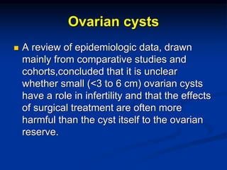 Ovarian cysts
 A review of epidemiologic data, drawn
mainly from comparative studies and
cohorts,concluded that it is unclear
whether small (<3 to 6 cm) ovarian cysts
have a role in infertility and that the effects
of surgical treatment are often more
harmful than the cyst itself to the ovarian
reserve.
 