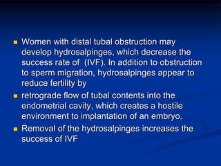  Women with distal tubal obstruction may
develop hydrosalpinges, which decrease the
success rate of (IVF). In addition to obstruction
to sperm migration, hydrosalpinges appear to
reduce fertility by
 retrograde flow of tubal contents into the
endometrial cavity, which creates a hostile
environment to implantation of an embryo.
 Removal of the hydrosalpinges increases the
success of IVF
 