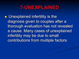 7-UNEXPLAINED
 Unexplained infertility is the
diagnosis given to couples after a
thorough evaluation has not revealed
a cause. Many cases of unexplained
infertility may be due to small
contributions from multiple factors.
 