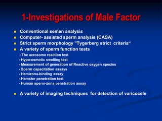 1-Investigations of Male Factor
 Conventional semen analysis
 Computer- assisted sperm analysis (CASA)
 Strict sperm morphology "Tygerberg strict criteria“
 A variety of sperm function tests
- The acrosome reaction test
- Hypo-osmotic swelling test
- Measurement of generation of Reactive oxygen species
- Sperm capacitation assays
- Hemizona-binding assay
- Hamster penetration test
- Human sperm-zona penetration assay
 A variety of imaging techniques for detection of varicocele
 