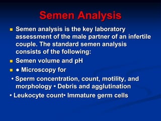 Semen Analysis
 Semen analysis is the key laboratory
assessment of the male partner of an infertile
couple. The standard semen analysis
consists of the following:
 Semen volume and pH
 ● Microscopy for
• Sperm concentration, count, motility, and
morphology • Debris and agglutination
• Leukocyte count• Immature germ cells
 