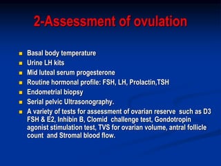 2-Assessment of ovulation
 Basal body temperature
 Urine LH kits
 Mid luteal serum progesterone
 Routine hormonal profile: FSH, LH, Prolactin,TSH
 Endometrial biopsy
 Serial pelvic Ultrasonography.
 A variety of tests for assessment of ovarian reserve such as D3
FSH & E2, Inhibin B, Clomid challenge test, Gondotropin
agonist stimulation test, TVS for ovarian volume, antral follicle
count and Stromal blood flow.
 