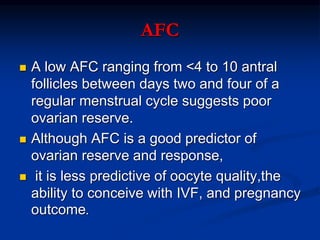 AFC
 A low AFC ranging from <4 to 10 antral
follicles between days two and four of a
regular menstrual cycle suggests poor
ovarian reserve.
 Although AFC is a good predictor of
ovarian reserve and response,
 it is less predictive of oocyte quality,the
ability to conceive with IVF, and pregnancy
outcome.
 