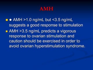 AMH
 ● AMH >1.0 ng/mL but <3.5 ng/mL
suggests a good response to stimulation
 AMH >3.5 ng/mL predicts a vigorous
response to ovarian stimulation and
caution should be exercised in order to
avoid ovarian hyperstimulation syndrome.
 