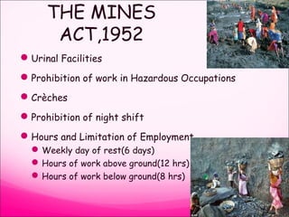 THE MINES
ACT,1952
Urinal Facilities
Prohibition of work in Hazardous Occupations
Crèches
Prohibition of night shift
Hours and Limitation of Employment
Weekly day of rest(6 days)
Hours of work above ground(12 hrs)
Hours of work below ground(8 hrs)
 