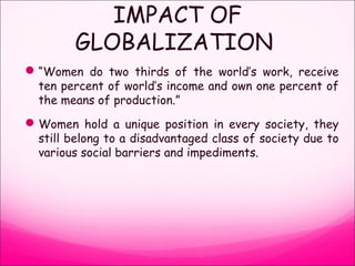 IMPACT OF
GLOBALIZATION
“Women do two thirds of the world’s work, receive
ten percent of world’s income and own one percent of
the means of production.”
Women hold a unique position in every society, they
still belong to a disadvantaged class of society due to
various social barriers and impediments.
 