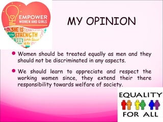 MY OPINION
Women should be treated equally as men and they
should not be discriminated in any aspects.
We should learn to appreciate and respect the
working women since, they extend their there
responsibility towards welfare of society.
 