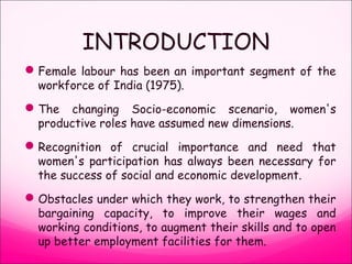 INTRODUCTION
Female labour has been an important segment of the
workforce of India (1975).
The changing Socio-economic scenario, women's
productive roles have assumed new dimensions.
Recognition of crucial importance and need that
women's participation has always been necessary for
the success of social and economic development.
Obstacles under which they work, to strengthen their
bargaining capacity, to improve their wages and
working conditions, to augment their skills and to open
up better employment facilities for them.
 